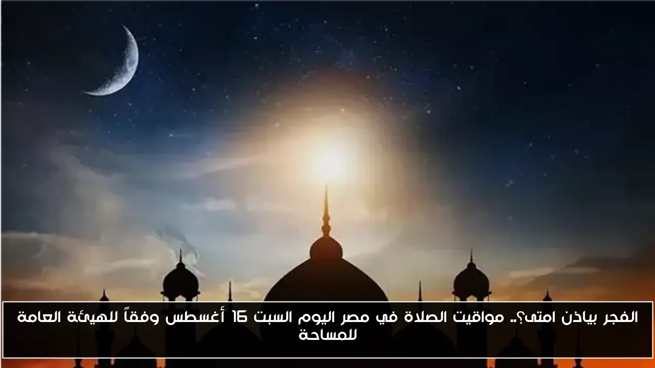 مواقيت الصلاة في مصر اليوم السبت 16 أغسطس: متى يؤذن الفجر؟